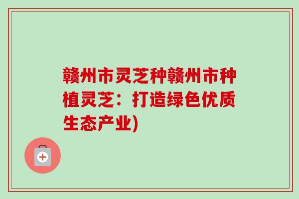 赣州市灵芝种赣州市种植灵芝:打造绿色优质生态产业)-第1张图片-卓越灵芝孢子粉 赣州市灵芝种赣州市种植灵芝:打造绿色优质生态产业)-第1张图片-卓越灵芝孢子粉
