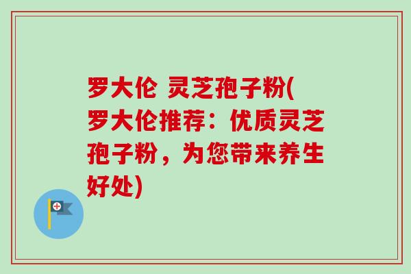 罗大伦 灵芝孢子粉(罗大伦推荐:优质灵芝孢子粉,为您带来养生好处)-第1张图片-卓越灵芝孢子粉 罗大伦 灵芝孢子粉(罗大伦推荐:优质灵芝孢子粉,为您带来养生好处)-第1张图片-卓越灵芝孢子粉