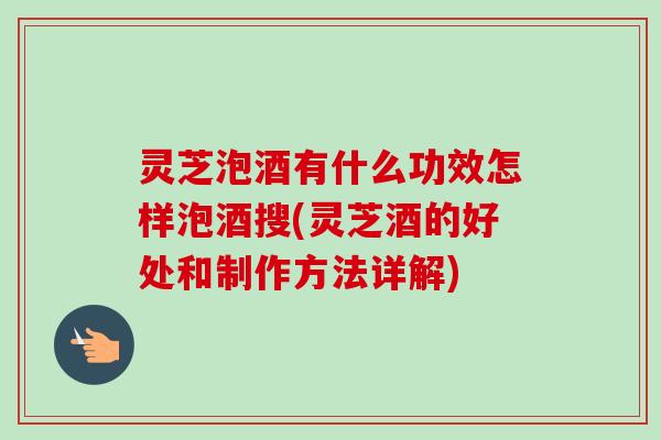 灵芝泡酒有什么功效怎样泡酒搜(灵芝酒的好处和制作方法详解)-第1张图片-卓越灵芝孢子粉