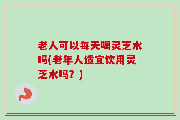 老人可以每天喝灵芝水吗(老年人适宜饮用灵芝水吗?)-第1张图片-卓越灵芝孢子粉 老人可以每天喝灵芝水吗(老年人适宜饮用灵芝水吗?)-第1张图片-卓越灵芝孢子粉