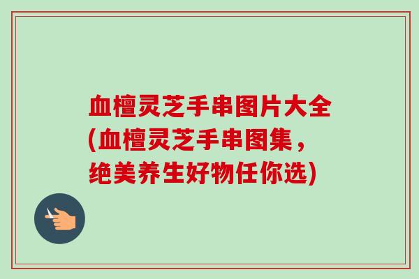 血檀灵芝手串图片大全(血檀灵芝手串图集,绝美养生好物任你选)-第1张图片-卓越灵芝孢子粉 血檀灵芝手串图片大全(血檀灵芝手串图集,绝美养生好物任你选)-第1张图片-卓越灵芝孢子粉