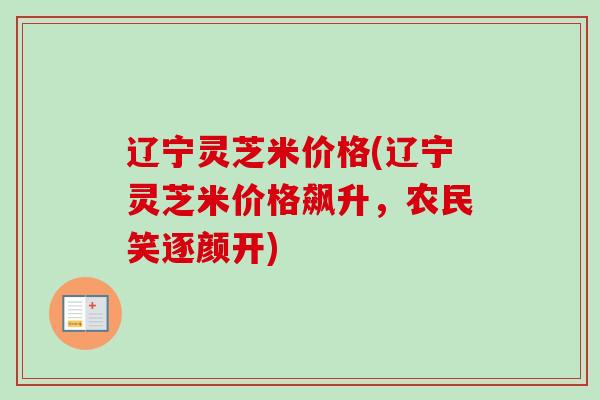 辽宁灵芝米价格(辽宁灵芝米价格飙升，农民笑逐颜开)-第1张图片-卓越灵芝孢子粉