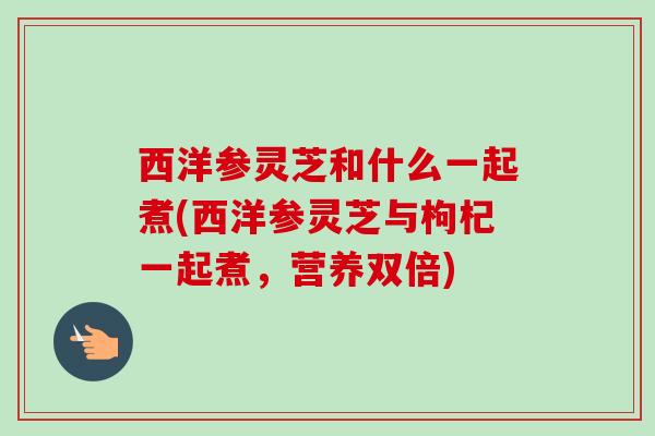 西洋参灵芝和什么一起煮(西洋参灵芝与枸杞一起煮,营养双倍)-第1张图片-卓越灵芝孢子粉 西洋参灵芝和什么一起煮(西洋参灵芝与枸杞一起煮,营养双倍)-第1张图片-卓越灵芝孢子粉