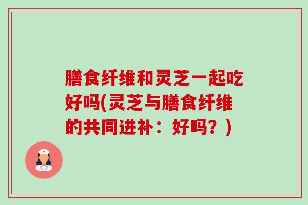 膳食纤维和灵芝一起吃好吗(灵芝与膳食纤维的共同进补:好吗?)-第1张图片-卓越灵芝孢子粉 膳食纤维和灵芝一起吃好吗(灵芝与膳食纤维的共同进补:好吗?)-第1张图片-卓越灵芝孢子粉