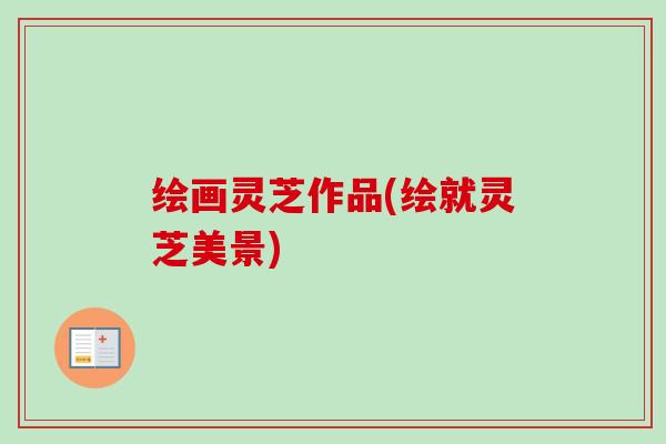 绘画灵芝作品(绘就灵芝美景)-第1张图片-卓越灵芝孢子粉