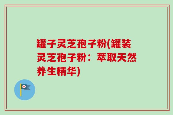 罐子灵芝孢子粉(罐装灵芝孢子粉：萃取天然养生精华)-第1张图片-卓越灵芝孢子粉