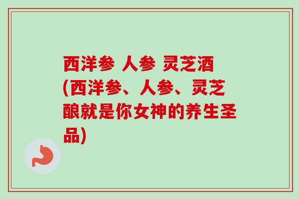 西洋参 人参 灵芝酒(西洋参、人参、灵芝酿就是你女神的养生圣品)-第1张图片-卓越灵芝孢子粉 西洋参 人参 灵芝酒(西洋参、人参、灵芝酿就是你女神的养生圣品)-第1张图片-卓越灵芝孢子粉