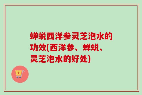 蝉蜕西洋参灵芝泡水的功效(西洋参、蝉蜕、灵芝泡水的好处)-第1张图片-卓越灵芝孢子粉 蝉蜕西洋参灵芝泡水的功效(西洋参、蝉蜕、灵芝泡水的好处)-第1张图片-卓越灵芝孢子粉