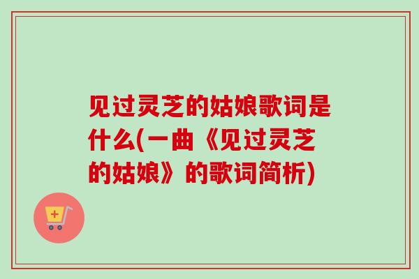 见过灵芝的姑娘歌词是什么(一曲《见过灵芝的姑娘》的歌词简析)-第1张图片-卓越灵芝孢子粉 见过灵芝的姑娘歌词是什么(一曲《见过灵芝的姑娘》的歌词简析)-第1张图片-卓越灵芝孢子粉