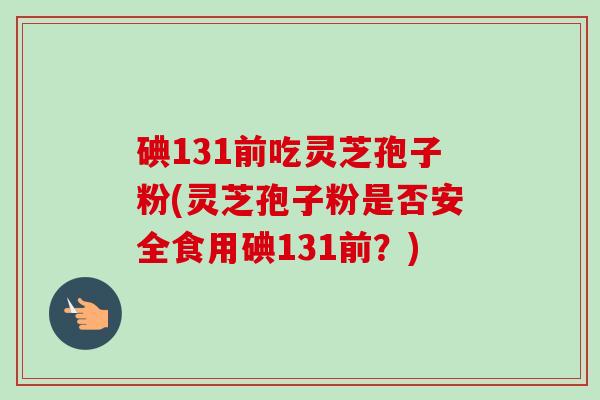 碘131前吃灵芝孢子粉(灵芝孢子粉是否安全食用碘131前?)-第1张图片-卓越灵芝孢子粉 碘131前吃灵芝孢子粉(灵芝孢子粉是否安全食用碘131前?)-第1张图片-卓越灵芝孢子粉