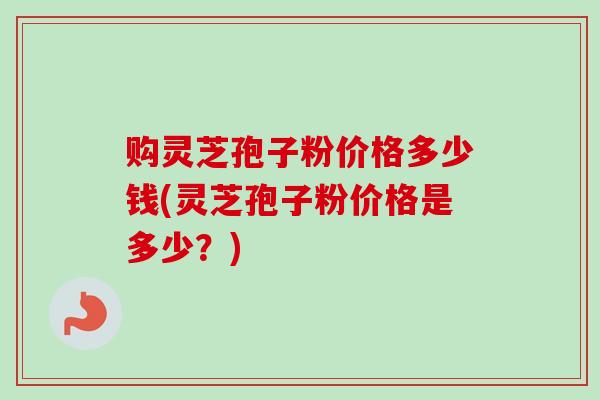 购灵芝孢子粉价格多少钱(灵芝孢子粉价格是多少?)-第1张图片-卓越灵芝孢子粉 购灵芝孢子粉价格多少钱(灵芝孢子粉价格是多少?)-第1张图片-卓越灵芝孢子粉