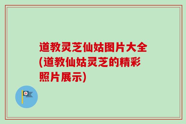 道教灵芝仙姑图片大全(道教仙姑灵芝的精彩照片展示)-第1张图片-卓越灵芝孢子粉