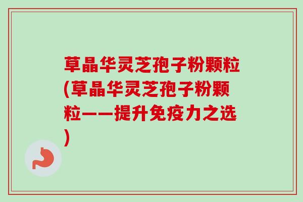 草晶华灵芝孢子粉颗粒(草晶华灵芝孢子粉颗粒——提升免疫力之选)-第1张图片-卓越灵芝孢子粉