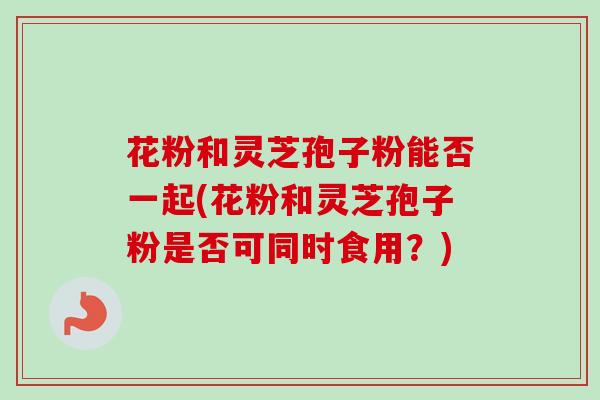 花粉和灵芝孢子粉能否一起(花粉和灵芝孢子粉是否可同时食用?)-第1张图片-卓越灵芝孢子粉 花粉和灵芝孢子粉能否一起(花粉和灵芝孢子粉是否可同时食用?)-第1张图片-卓越灵芝孢子粉