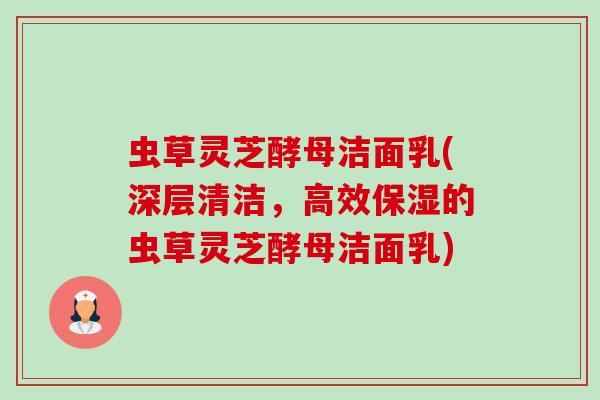 虫草灵芝酵母洁面乳(深层清洁,高效保湿的虫草灵芝酵母洁面乳)-第1张图片-卓越灵芝孢子粉 虫草灵芝酵母洁面乳(深层清洁,高效保湿的虫草灵芝酵母洁面乳)-第1张图片-卓越灵芝孢子粉