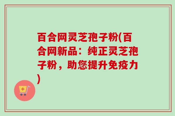 百合网灵芝孢子粉(百合网新品：纯正灵芝孢子粉，助您提升免疫力)-第1张图片-卓越灵芝孢子粉