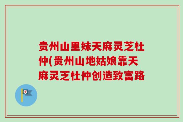 贵州山里妹天麻灵芝杜仲(贵州山地姑娘靠天麻灵芝杜仲创造致富路-第1张图片-卓越灵芝孢子粉 贵州山里妹天麻灵芝杜仲(贵州山地姑娘靠天麻灵芝杜仲创造致富路-第1张图片-卓越灵芝孢子粉