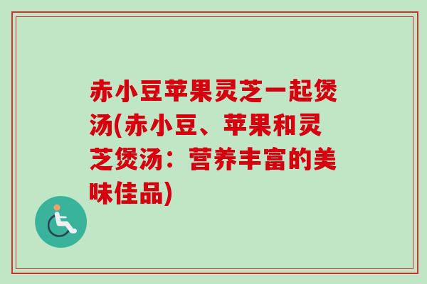 赤小豆苹果灵芝一起煲汤(赤小豆、苹果和灵芝煲汤:营养丰富的美味佳品)-第1张图片-卓越灵芝孢子粉 赤小豆苹果灵芝一起煲汤(赤小豆、苹果和灵芝煲汤:营养丰富的美味佳品)-第1张图片-卓越灵芝孢子粉