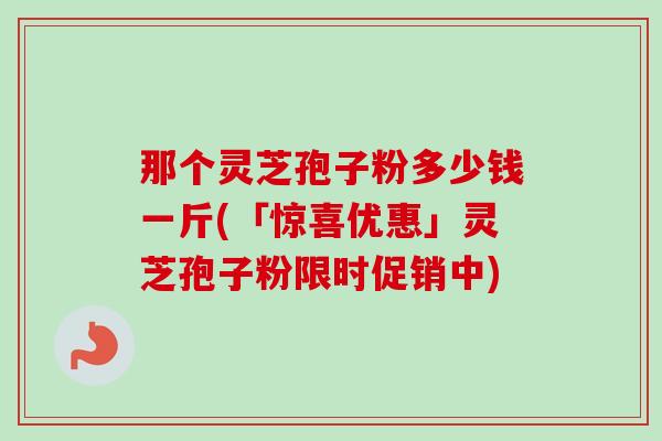 那个灵芝孢子粉多少钱一斤(「惊喜优惠」灵芝孢子粉限时促销中)-第1张图片-卓越灵芝孢子粉 那个灵芝孢子粉多少钱一斤(「惊喜优惠」灵芝孢子粉限时促销中)-第1张图片-卓越灵芝孢子粉