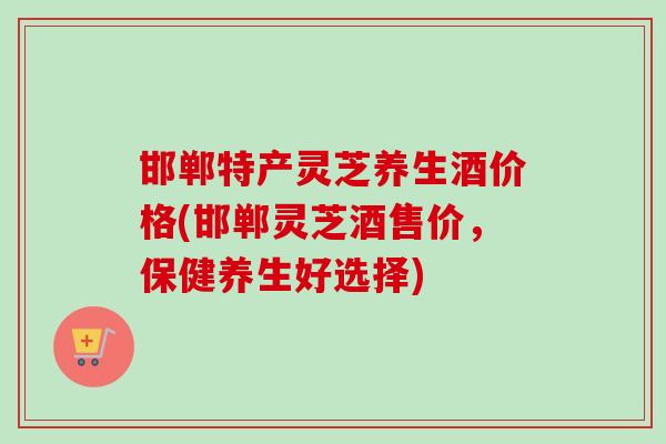 邯郸特产灵芝养生酒价格(邯郸灵芝酒售价，保健养生好选择)-第1张图片-卓越灵芝孢子粉