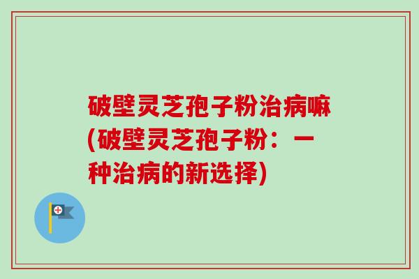 破壁灵芝孢子粉治病嘛(破壁灵芝孢子粉:一种治病的新选择)-第1张图片-卓越灵芝孢子粉 破壁灵芝孢子粉治病嘛(破壁灵芝孢子粉:一种治病的新选择)-第1张图片-卓越灵芝孢子粉