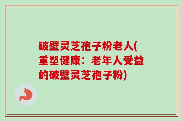 破壁灵芝孢子粉老人(重塑健康：老年人受益的破壁灵芝孢子粉)-第1张图片-卓越灵芝孢子粉