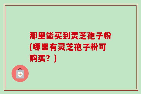 那里能买到灵芝孢子粉(哪里有灵芝孢子粉可购买?)-第1张图片-卓越灵芝孢子粉 那里能买到灵芝孢子粉(哪里有灵芝孢子粉可购买?)-第1张图片-卓越灵芝孢子粉