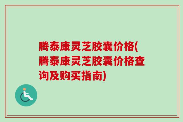 腾泰康灵芝胶囊价格(腾泰康灵芝胶囊价格查询及购买指南)-第1张图片-卓越灵芝孢子粉