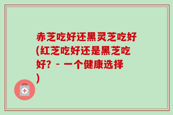赤芝吃好还黑灵芝吃好(红芝吃好还是黑芝吃好？- 一个健康选择)-第1张图片-卓越灵芝孢子粉