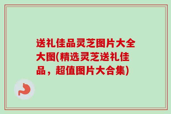送礼佳品灵芝图片大全大图(精选灵芝送礼佳品,超值图片大合集)-第1张图片-卓越灵芝孢子粉 送礼佳品灵芝图片大全大图(精选灵芝送礼佳品,超值图片大合集)-第1张图片-卓越灵芝孢子粉