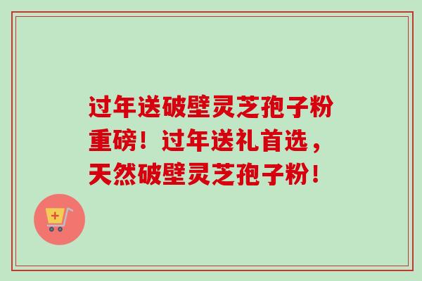 过年送破壁灵芝孢子粉重磅！过年送礼首选，天然破壁灵芝孢子粉！-第1张图片-卓越灵芝孢子粉