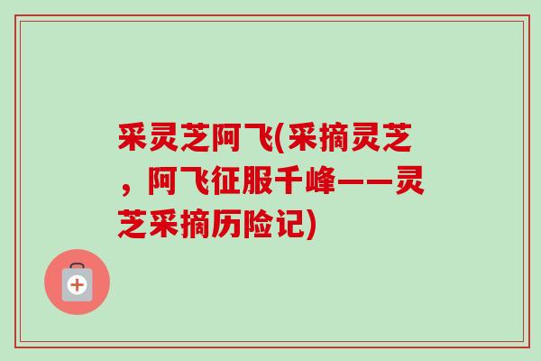 采灵芝阿飞(采摘灵芝,阿飞征服千峰——灵芝采摘历险记)-第1张图片-卓越灵芝孢子粉 采灵芝阿飞(采摘灵芝,阿飞征服千峰——灵芝采摘历险记)-第1张图片-卓越灵芝孢子粉