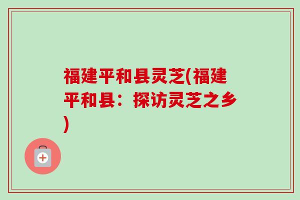 福建平和县灵芝(福建平和县:探访灵芝之乡)-第1张图片-卓越灵芝孢子粉 福建平和县灵芝(福建平和县:探访灵芝之乡)-第1张图片-卓越灵芝孢子粉