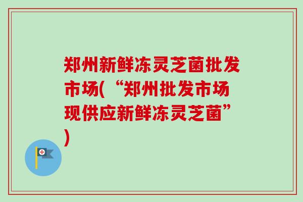 郑州新鲜冻灵芝菌批发市场(“郑州批发市场现供应新鲜冻灵芝菌”)-第1张图片-卓越灵芝孢子粉