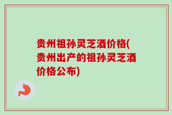 贵州祖孙灵芝酒价格(贵州出产的祖孙灵芝酒价格公布)-第1张图片-卓越灵芝孢子粉 贵州祖孙灵芝酒价格(贵州出产的祖孙灵芝酒价格公布)-第1张图片-卓越灵芝孢子粉