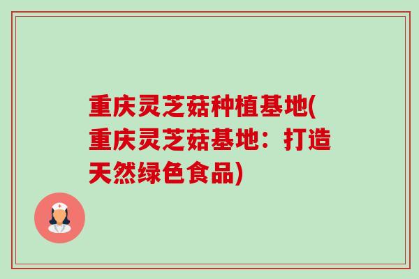 重庆灵芝菇种植基地(重庆灵芝菇基地：打造天然绿色食品)-第1张图片-卓越灵芝孢子粉