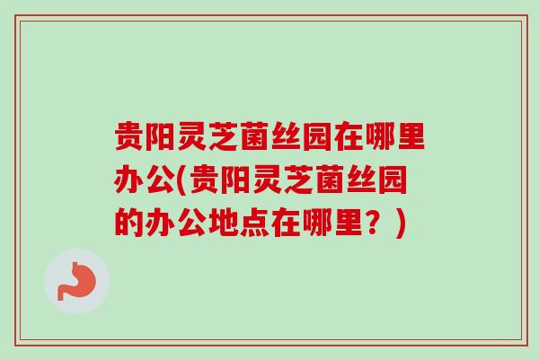 贵阳灵芝菌丝园在哪里办公(贵阳灵芝菌丝园的办公地点在哪里？)-第1张图片-卓越灵芝孢子粉