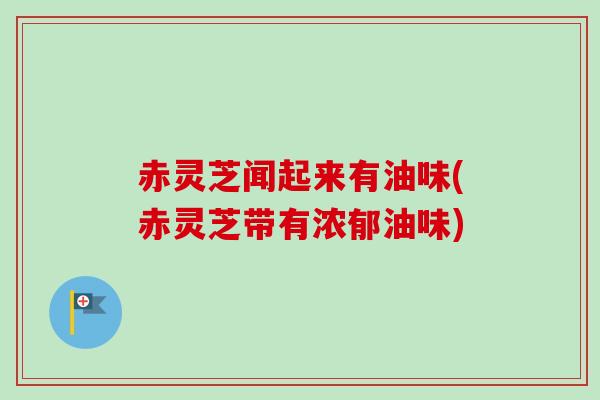 赤灵芝闻起来有油味(赤灵芝带有浓郁油味)-第1张图片-卓越灵芝孢子粉