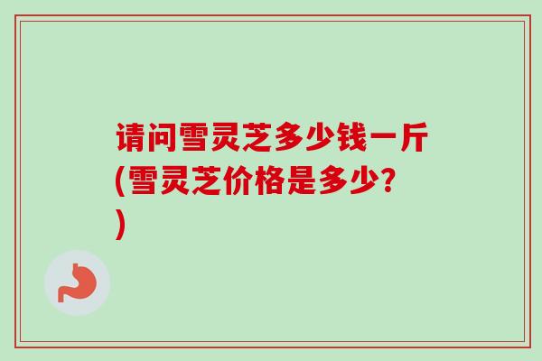 请问雪灵芝多少钱一斤(雪灵芝价格是多少?)-第1张图片-卓越灵芝孢子粉 请问雪灵芝多少钱一斤(雪灵芝价格是多少?)-第1张图片-卓越灵芝孢子粉