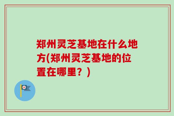 郑州灵芝基地在什么地方(郑州灵芝基地的位置在哪里?)-第1张图片-卓越灵芝孢子粉 郑州灵芝基地在什么地方(郑州灵芝基地的位置在哪里?)-第1张图片-卓越灵芝孢子粉