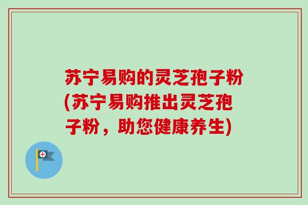 苏宁易购的灵芝孢子粉(苏宁易购推出灵芝孢子粉,助您健康养生)-第1张图片-卓越灵芝孢子粉 苏宁易购的灵芝孢子粉(苏宁易购推出灵芝孢子粉,助您健康养生)-第1张图片-卓越灵芝孢子粉