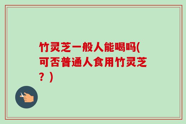 竹灵芝一般人能喝吗(可否普通人食用竹灵芝？)-第1张图片-卓越灵芝孢子粉