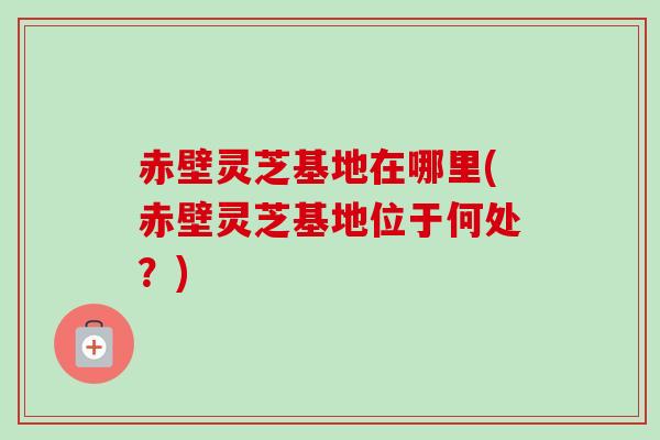 赤壁灵芝基地在哪里(赤壁灵芝基地位于何处？)-第1张图片-卓越灵芝孢子粉