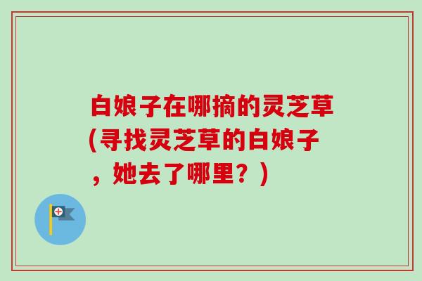 白娘子在哪摘的灵芝草(寻找灵芝草的白娘子,她去了哪里?)-第1张图片-卓越灵芝孢子粉 白娘子在哪摘的灵芝草(寻找灵芝草的白娘子,她去了哪里?)-第1张图片-卓越灵芝孢子粉