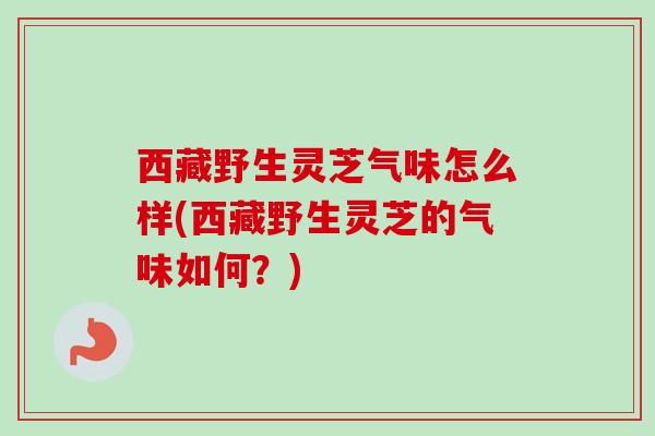 西藏野生灵芝气味怎么样(西藏野生灵芝的气味如何？)-第1张图片-卓越灵芝孢子粉