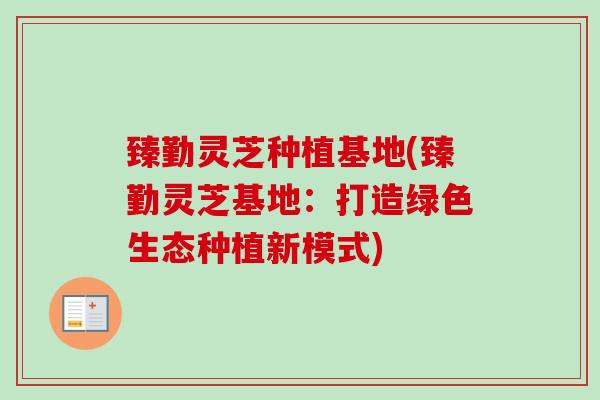 臻勤灵芝种植基地(臻勤灵芝基地：打造绿色生态种植新模式)-第1张图片-卓越灵芝孢子粉