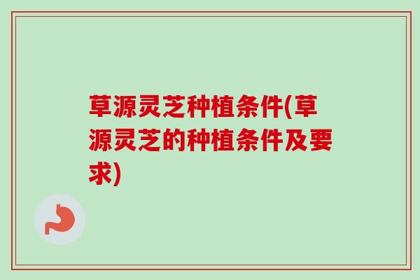 草源灵芝种植条件(草源灵芝的种植条件及要求)-第1张图片-卓越灵芝孢子粉 草源灵芝种植条件(草源灵芝的种植条件及要求)-第1张图片-卓越灵芝孢子粉