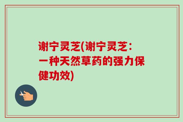 谢宁灵芝(谢宁灵芝:一种天然草药的强力保健功效)-第1张图片-卓越灵芝孢子粉 谢宁灵芝(谢宁灵芝:一种天然草药的强力保健功效)-第1张图片-卓越灵芝孢子粉