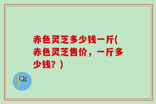 赤色灵芝多少钱一斤(赤色灵芝售价，一斤多少钱？)-第1张图片-卓越灵芝孢子粉