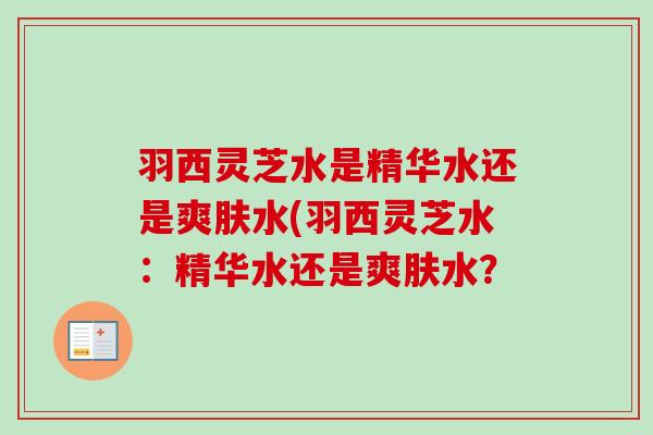 羽西灵芝水是精华水还是爽肤水(羽西灵芝水:精华水还是爽肤水?-第1张图片-卓越灵芝孢子粉 羽西灵芝水是精华水还是爽肤水(羽西灵芝水:精华水还是爽肤水?-第1张图片-卓越灵芝孢子粉